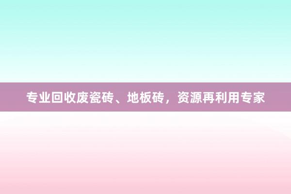 专业回收废瓷砖、地板砖，资源再利用专家